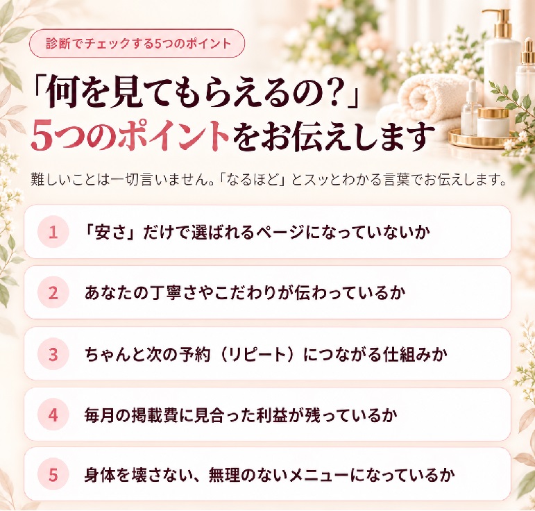 診断でチェックする5つのポイント。「何を見てもらえるの?」5つのポイントをお伝えします。1「安さ」だけで選ばれるページになっていないか、2あなたの丁寧さやこだわりが伝わっているか、3ちゃんと次の予約(リピート)につながる仕組みか、4毎月の掲載費に見合った利益が残っているか、5身体を壊さない、無理のないメニューになっているか