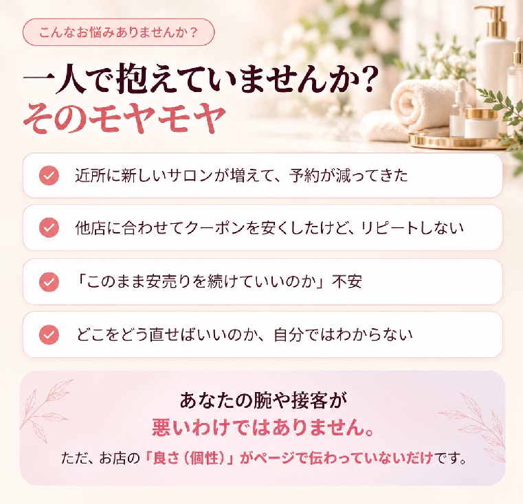 こんなお悩みありませんか?一人で抱えていませんか?そのモヤモヤ。近所に新しいサロンが増えて予約が減ってきた、他店に合わせてクーポンを安くしたけどリピートしない、このまま安売りを続けていいのか不安、どこをどう直せばいいのか自分ではわからない。あなたの腕や接客が悪いわけではありません。ただ、お店の「良さ(個性)」がページで伝わっていないだけです。